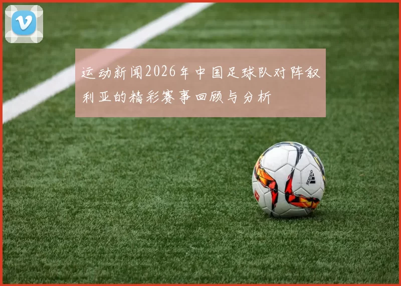 运动新闻2026年中国足球队对阵叙利亚的精彩赛事回顾与分析