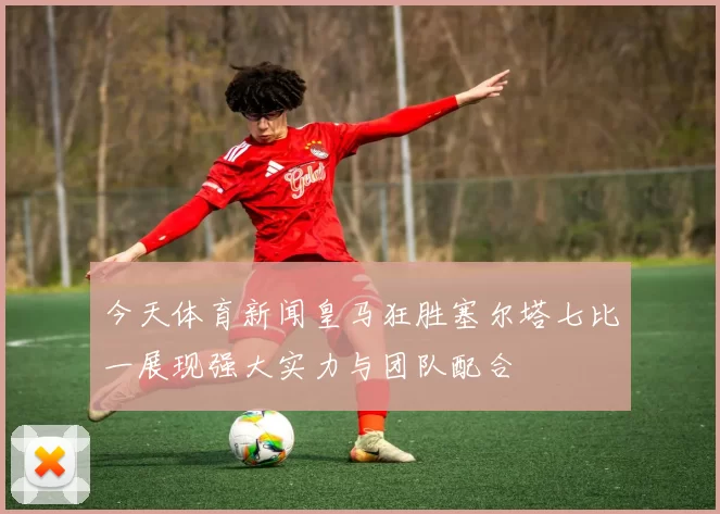 今天体育新闻皇马狂胜塞尔塔七比一展现强大实力与团队配合