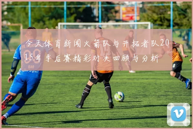 今天体育新闻火箭队与开拓者队2015年季后赛精彩对决回顾与分析