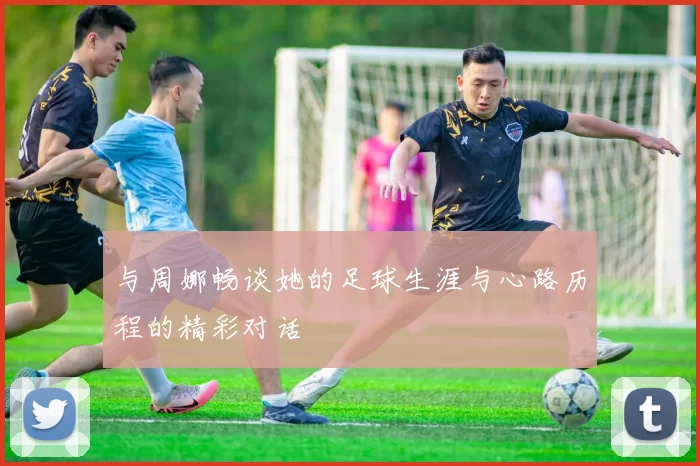 与周娜畅谈她的足球生涯与心路历程的精彩对话