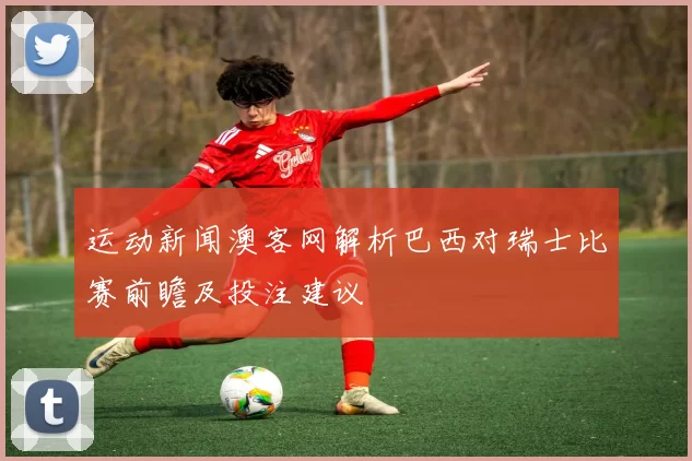 运动新闻澳客网解析巴西对瑞士比赛前瞻及投注建议