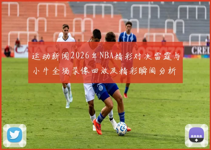 运动新闻2026年NBA精彩对决雷霆与小牛全场录像回放及精彩瞬间分析