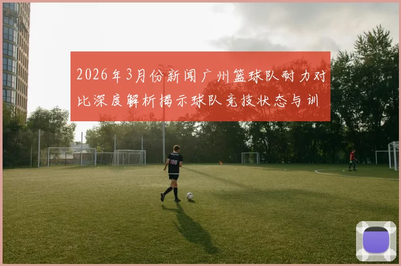 2026年3月份新闻广州篮球队耐力对比深度解析揭示球队竞技状态与训练效果