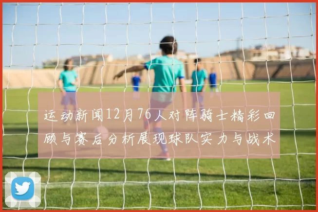 运动新闻12月76人对阵骑士精彩回顾与赛后分析展现球队实力与战术对决