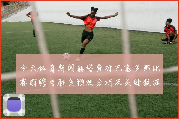 今天体育新闻赫塔费对巴塞罗那比赛前瞻与胜负预测分析及关键数据解读