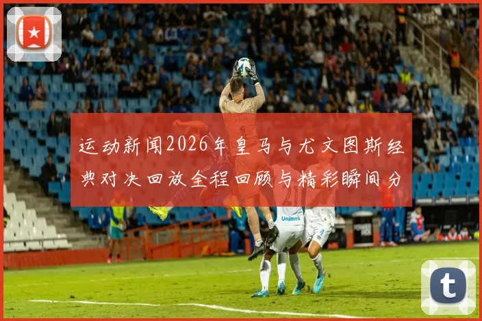 运动新闻2026年皇马与尤文图斯经典对决回放全程回顾与精彩瞬间分析